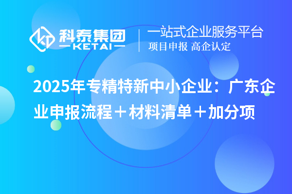 2025年專精特新中小企業(yè):廣東企業(yè)申報流程+材料清單+加分項