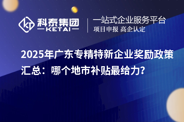 2025年廣東專精特新企業(yè)獎(jiǎng)勵(lì)政策匯總：哪個(gè)地市補(bǔ)貼最給力？