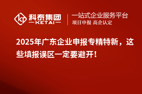2025年廣東企業(yè)申報(bào)專精特新，這些填報(bào)誤區(qū)一定要避開！