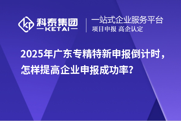 2025年廣東專精特新申報倒計時，怎樣提高企業(yè)申報成功率？