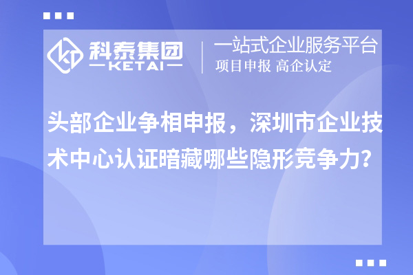 頭部企業(yè)爭相申報，深圳市企業(yè)技術中心認證暗藏哪些隱形競爭力？