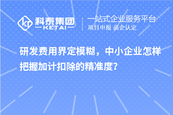 研發(fā)費用界定模糊，中小企業(yè)怎樣把握加計扣除的精準度？