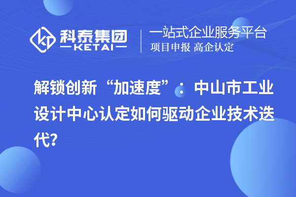 解鎖創(chuàng)新“加速度”：中山市工業(yè)設計中心認定如何驅動企業(yè)技術迭代？