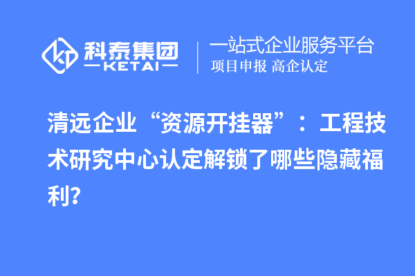 清遠企業(yè)“資源開掛器”：工程技術(shù)研究中心認定解鎖了哪些隱藏福利？