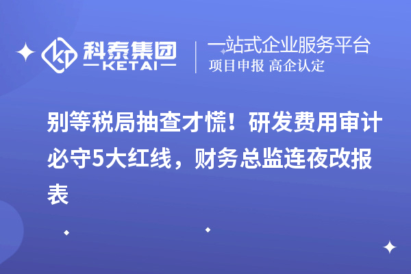 別等稅局抽查才慌！研發(fā)費用審計必守5大紅線，財務(wù)總監(jiān)連夜改報表