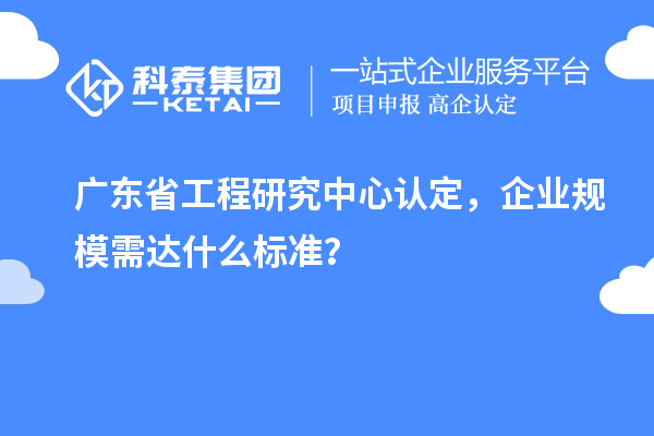 廣東省工程研究中心認(rèn)定，企業(yè)規(guī)模需達(dá)什么標(biāo)準(zhǔn)？