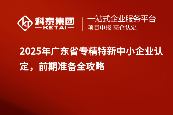 2025年廣東省專精特新中小企業(yè)認(rèn)定，前期準(zhǔn)備全攻略