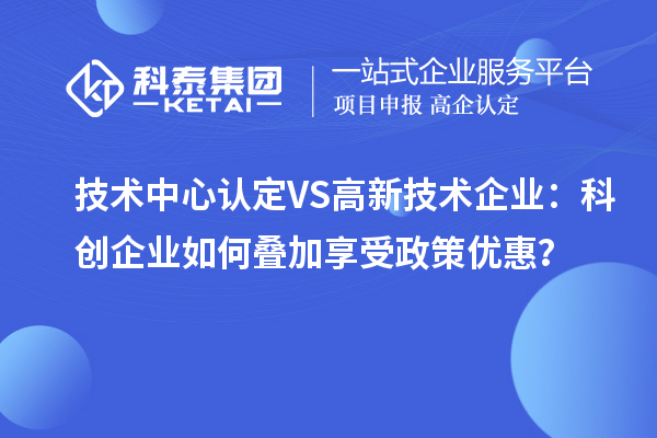 技術(shù)中心認定VS高新技術(shù)企業(yè)：科創(chuàng)企業(yè)如何疊加享受政策優(yōu)惠？