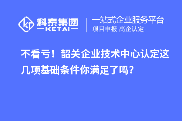 不看虧！韶關(guān)企業(yè)技術(shù)中心認(rèn)定這幾項(xiàng)基礎(chǔ)條件你滿足了嗎？