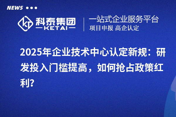 2025年企業(yè)技術中心認定新規(guī)：研發(fā)投入門檻提高，如何搶占政策紅利？
