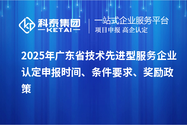 2025年廣東省技術(shù)先進(jìn)型服務(wù)企業(yè)認(rèn)定申報時間、條件要求、獎勵政策