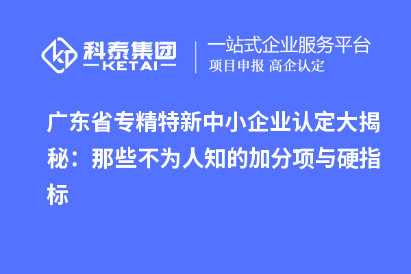 廣東省專精特新中小企業(yè)認定大揭秘：那些不為人知的加分項與硬指標