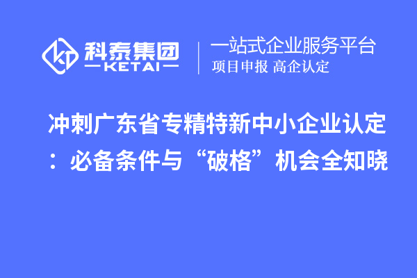 沖刺廣東省專精特新中小企業(yè)認(rèn)定：必備條件與“破格”機(jī)會(huì)全知曉