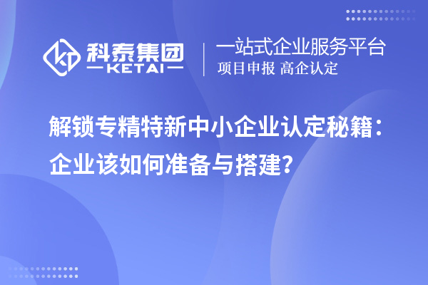 解鎖專精特新中小企業(yè)認(rèn)定秘籍：企業(yè)該如何準(zhǔn)備與搭建？