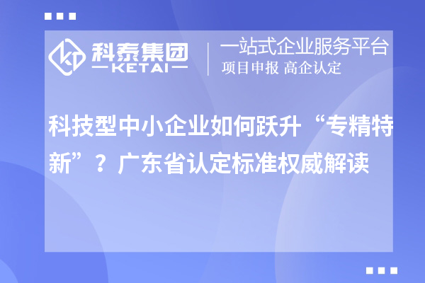 科技型中小企業(yè)如何躍升“專精特新”？廣東省認(rèn)定標(biāo)準(zhǔn)權(quán)威解讀