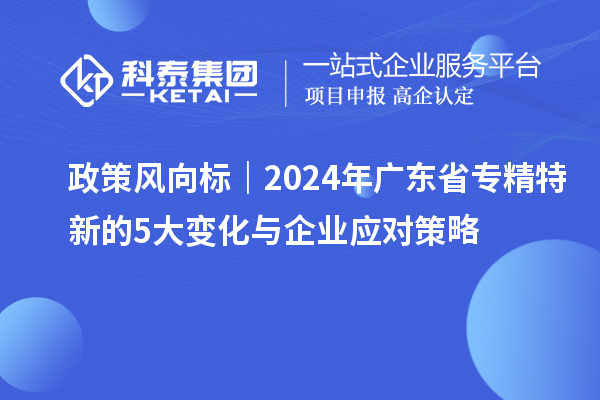 政策風(fēng)向標(biāo)｜2024年廣東省專精特新的5大變化與企業(yè)應(yīng)對(duì)策略