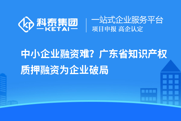 中小企業(yè)融資難？廣東省知識產(chǎn)權(quán)質(zhì)押融資為企業(yè)破局