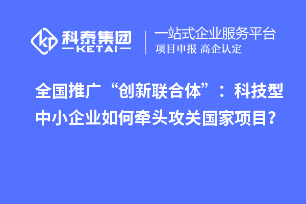 全國(guó)推廣“創(chuàng)新聯(lián)合體”：科技型中小企業(yè)如何牽頭攻關(guān)國(guó)家項(xiàng)目？
