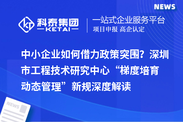 中小企業(yè)如何借力政策突圍？深圳市工程技術研究中心“梯度培育+動態(tài)管理”新規(guī)深度解讀