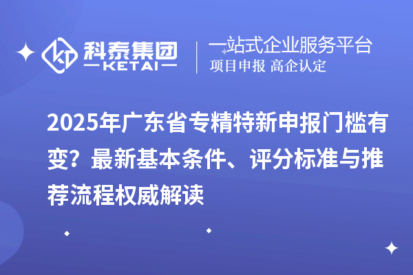 2025年廣東省專(zhuān)精特新申報(bào)門(mén)檻有變？最新基本條件、評(píng)分標(biāo)準(zhǔn)與推薦流程權(quán)威解讀
