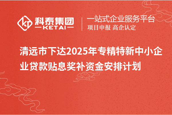 清遠市下達2025年專精特新中小企業(yè)貸款貼息獎補資金安排計劃
