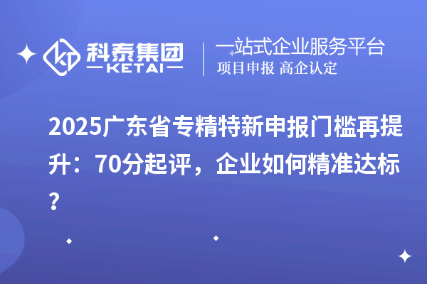 2025廣東省專精特新申報門檻再提升：70分起評，企業(yè)如何精準達標？