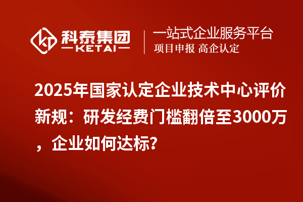 2025年國家認(rèn)定企業(yè)技術(shù)中心評價新規(guī)：研發(fā)經(jīng)費門檻翻倍至3000萬，企業(yè)如何達(dá)標(biāo)？