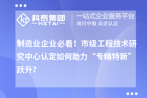制造業(yè)企業(yè)必看！市級工程技術研究中心認定如何助力“專精特新”躍升？