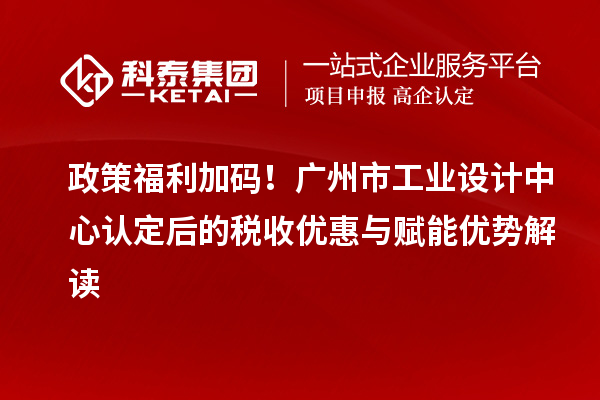 政策福利加碼！廣州市工業(yè)設(shè)計(jì)中心認(rèn)定后的稅收優(yōu)惠與賦能優(yōu)勢(shì)解讀
