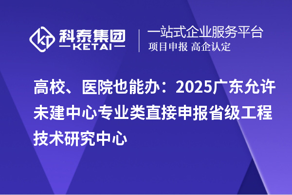 高校、醫(yī)院也能辦：2025廣東允許未建中心專業(yè)類直接申報省級工程技術研究中心