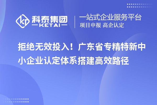 拒絕無(wú)效投入！廣東省專精特新中小企業(yè)認(rèn)定體系搭建高效路徑