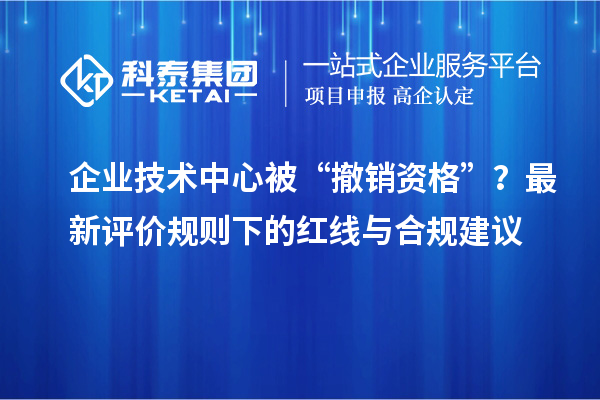 企業(yè)技術(shù)中心被“撤銷資格”？最新評價規(guī)則下的紅線與合規(guī)建議