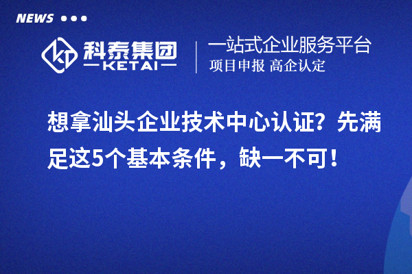 想拿汕頭企業(yè)技術(shù)中心認(rèn)證？先滿足這5個基本條件，缺一不可！