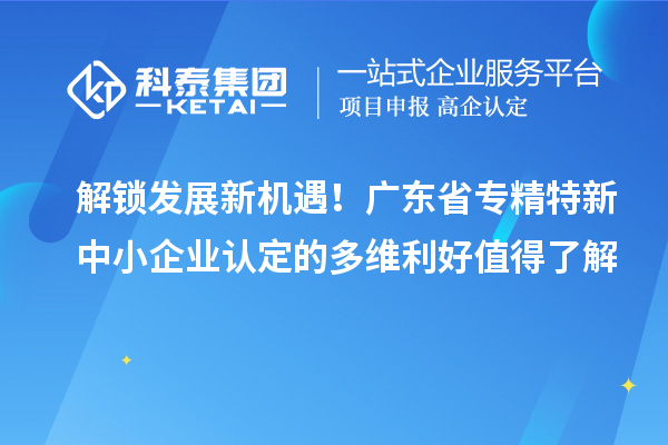 解鎖發(fā)展新機(jī)遇！廣東省專精特新中小企業(yè)認(rèn)定的多維利好值得了解
