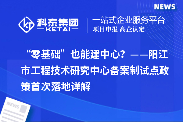 “零基礎”也能建中心？——陽江市工程技術研究中心備案制試點政策首次落地詳解