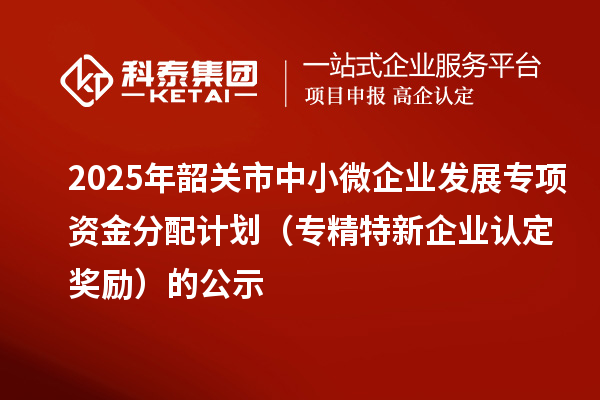 2025年韶關(guān)市中小微企業(yè)發(fā)展專項資金分配計劃（專精特新企業(yè)認(rèn)定獎勵）的公示