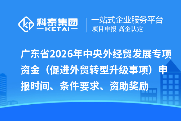 廣東省2026年中央外經(jīng)貿(mào)發(fā)展專項資金（促進外貿(mào)轉(zhuǎn)型升級事項）申報時間、條件要求、資助獎勵