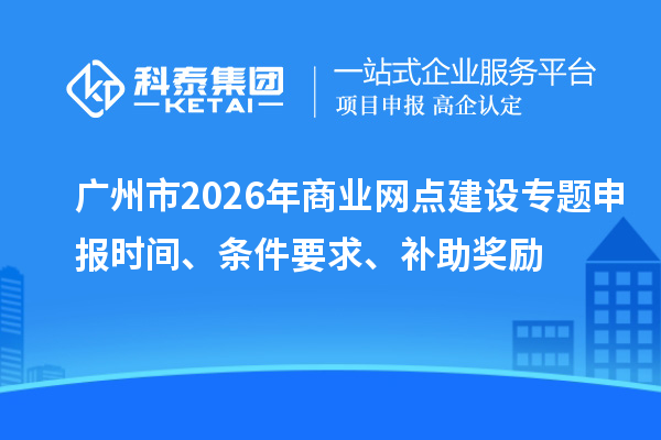 廣州市2026年商業(yè)網(wǎng)點建設專題申報時間、條件要求、補助獎勵