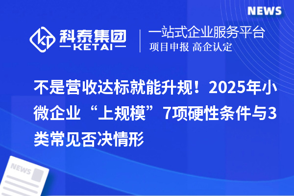 不是營(yíng)收達(dá)標(biāo)就能升規(guī)！2025年小微企業(yè)“上規(guī)模”7項(xiàng)硬性條件與3類(lèi)常見(jiàn)否決情形