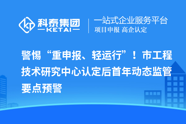 警惕“重申報、輕運行”！市工程技術(shù)研究中心認定后首年動態(tài)監(jiān)管要點預警