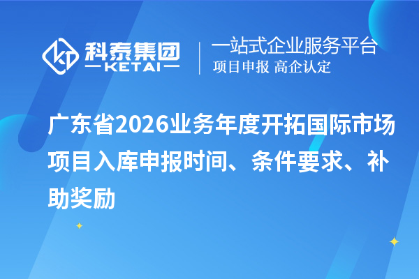 廣東省2026業(yè)務年度開拓國際市場項目入庫申報時間、條件要求、補助獎勵