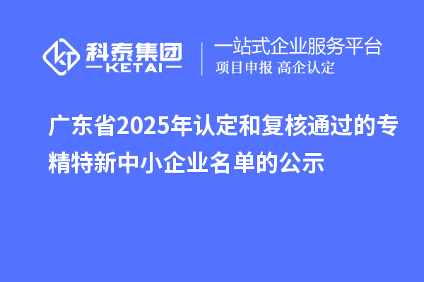 【2311家】廣東省2025年認定和復核通過的專精特新中小企業(yè)名單的公示